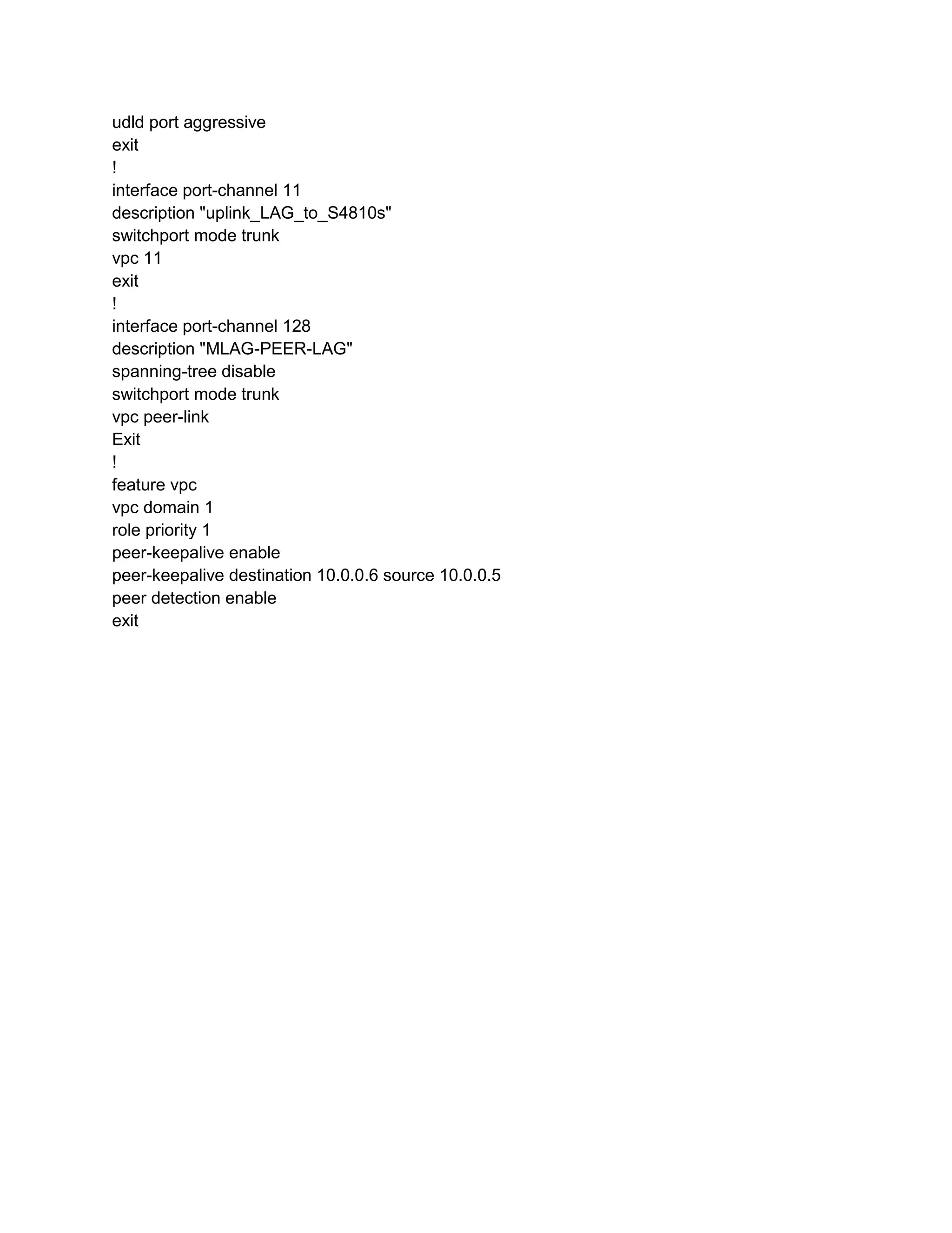 udld port aggressive
exit
!
interface port-channel 11
description "uplink_LAG_to_S4810s"
switchport mode trunk
vpc 11
exit
!
interface port-channel 128
description "MLAG-PEER-LAG"
spanning-tree disable
switchport mode trunk
vpc peer-link
Exit
!
feature vpc
vpc domain 1
role priority 1
peer-keepalive enable
peer-keepalive destination 10.0.0.6 source 10.0.0.5
peer detection enable
exit
 
