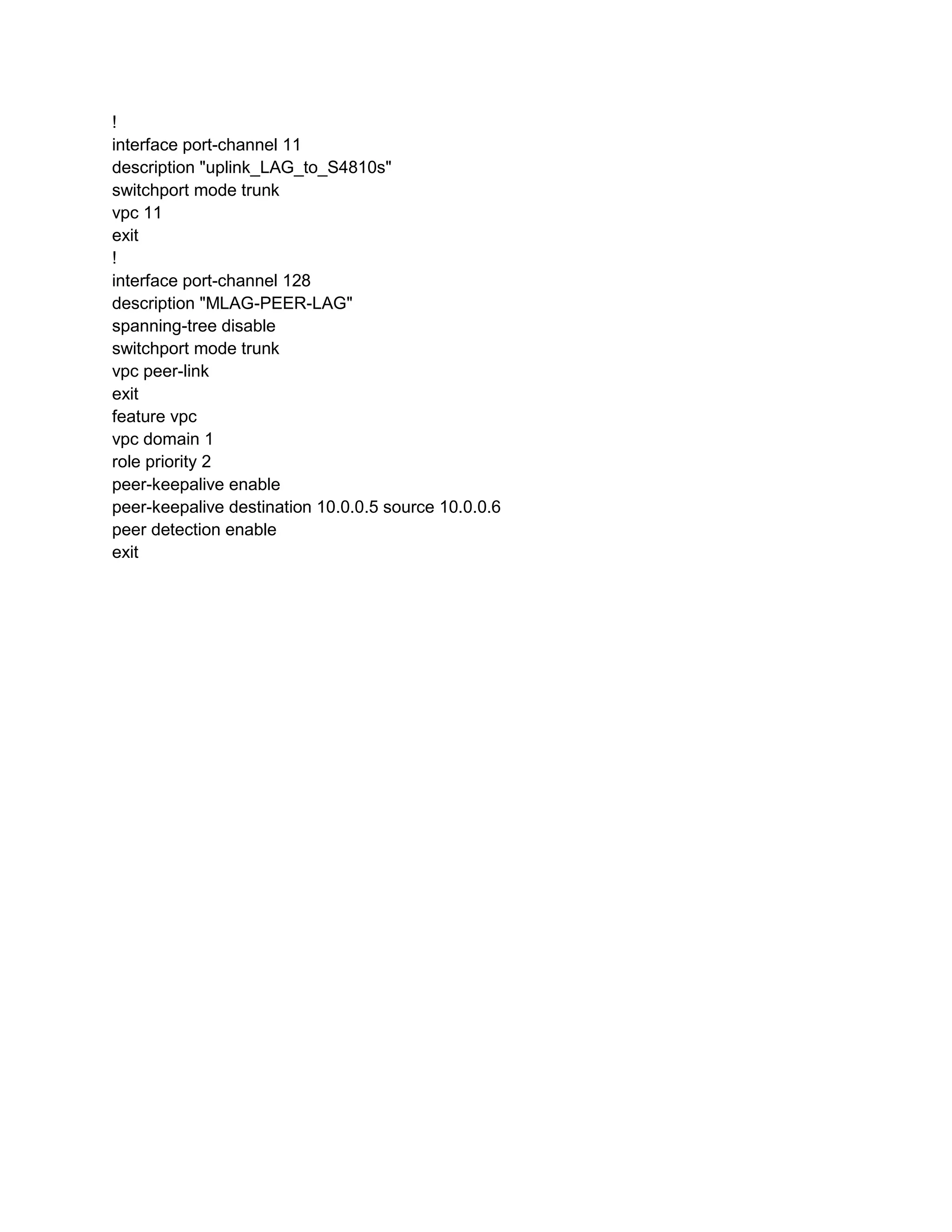 !
interface port-channel 11
description "uplink_LAG_to_S4810s"
switchport mode trunk
vpc 11
exit
!
interface port-channel 128
description "MLAG-PEER-LAG"
spanning-tree disable
switchport mode trunk
vpc peer-link
exit
feature vpc
vpc domain 1
role priority 2
peer-keepalive enable
peer-keepalive destination 10.0.0.5 source 10.0.0.6
peer detection enable
exit
 