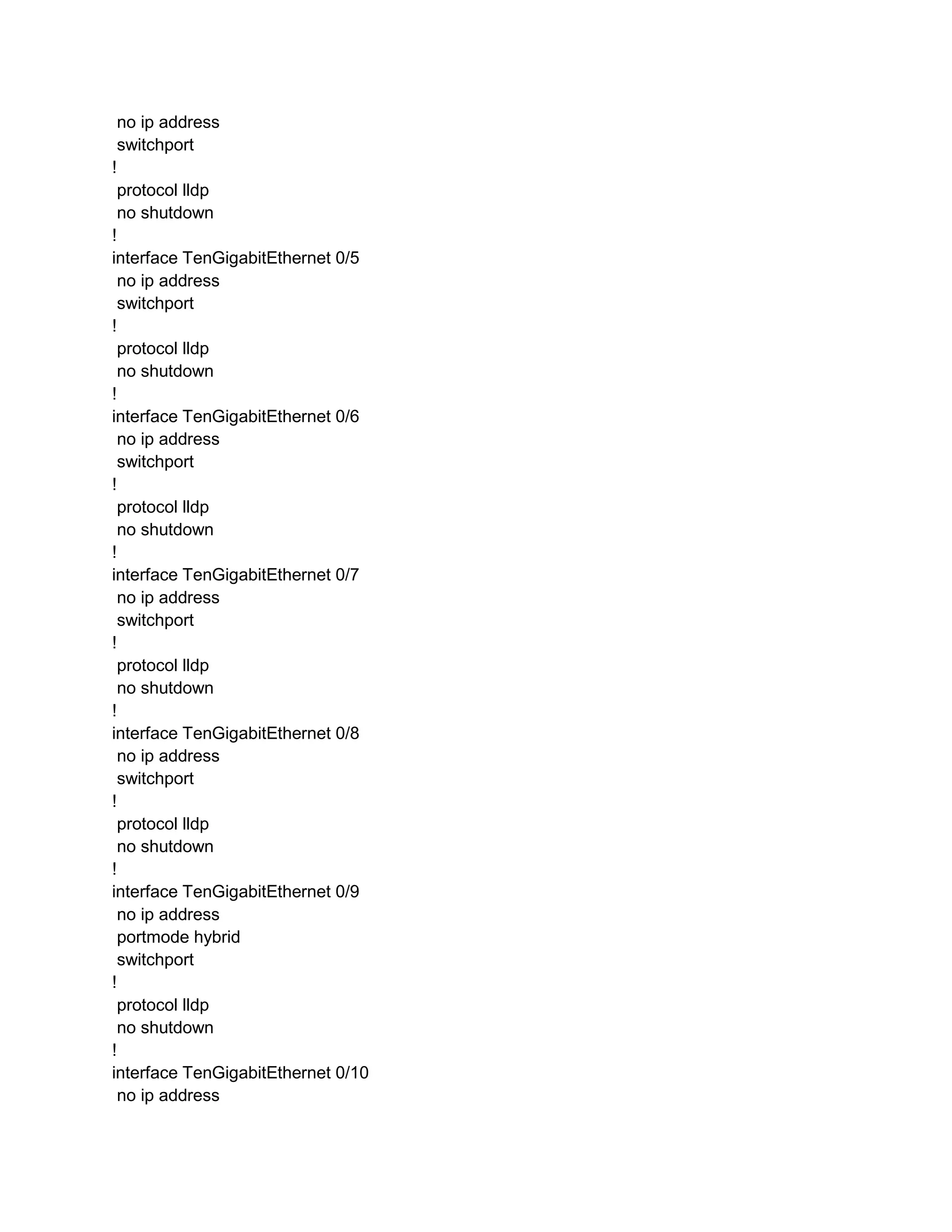 no ip address
switchport
!
protocol lldp
no shutdown
!
interface TenGigabitEthernet 0/5
no ip address
switchport
!
protocol lldp
no shutdown
!
interface TenGigabitEthernet 0/6
no ip address
switchport
!
protocol lldp
no shutdown
!
interface TenGigabitEthernet 0/7
no ip address
switchport
!
protocol lldp
no shutdown
!
interface TenGigabitEthernet 0/8
no ip address
switchport
!
protocol lldp
no shutdown
!
interface TenGigabitEthernet 0/9
no ip address
portmode hybrid
switchport
!
protocol lldp
no shutdown
!
interface TenGigabitEthernet 0/10
no ip address
 