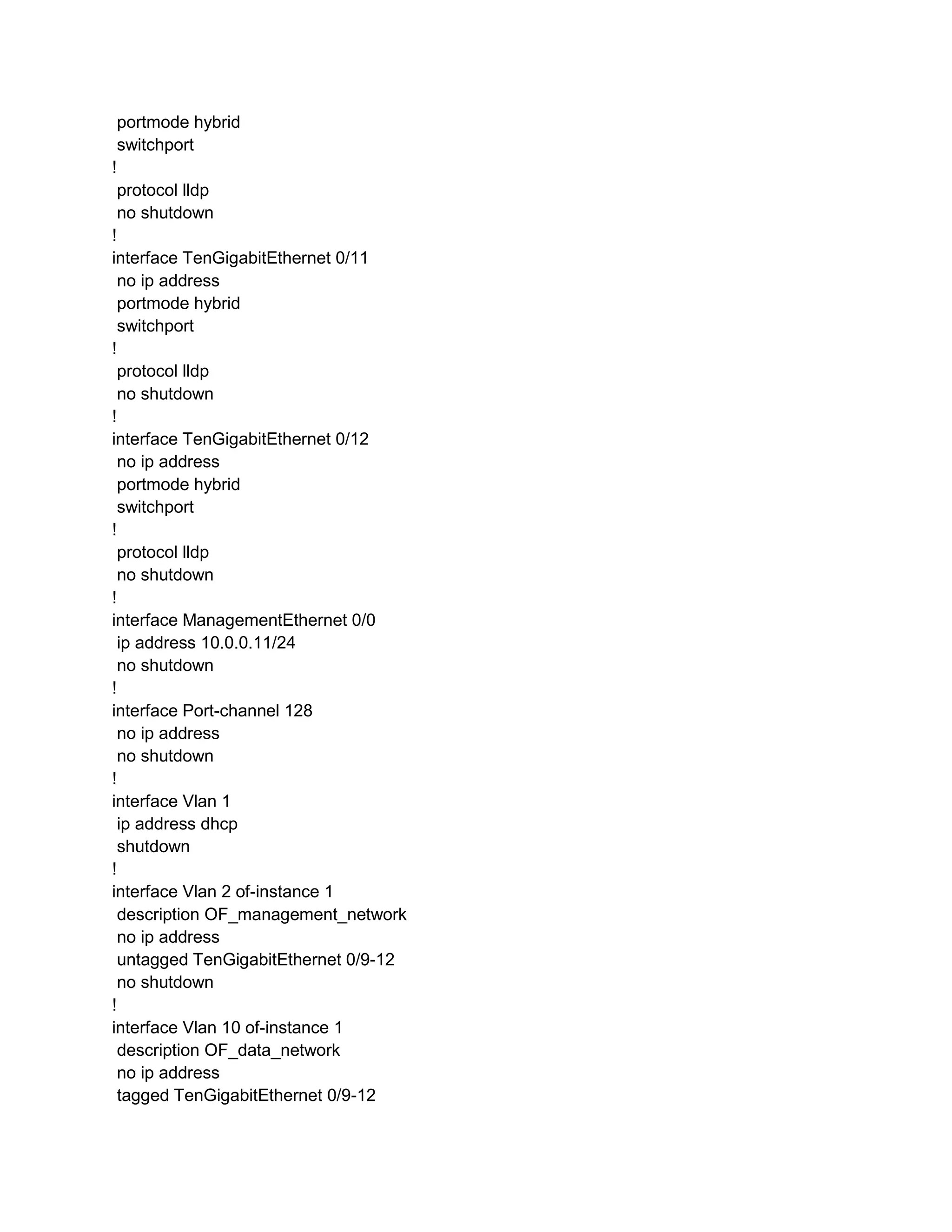 portmode hybrid
switchport
!
protocol lldp
no shutdown
!
interface TenGigabitEthernet 0/11
no ip address
portmode hybrid
switchport
!
protocol lldp
no shutdown
!
interface TenGigabitEthernet 0/12
no ip address
portmode hybrid
switchport
!
protocol lldp
no shutdown
!
interface ManagementEthernet 0/0
ip address 10.0.0.11/24
no shutdown
!
interface Port-channel 128
no ip address
no shutdown
!
interface Vlan 1
ip address dhcp
shutdown
!
interface Vlan 2 of-instance 1
description OF_management_network
no ip address
untagged TenGigabitEthernet 0/9-12
no shutdown
!
interface Vlan 10 of-instance 1
description OF_data_network
no ip address
tagged TenGigabitEthernet 0/9-12
 