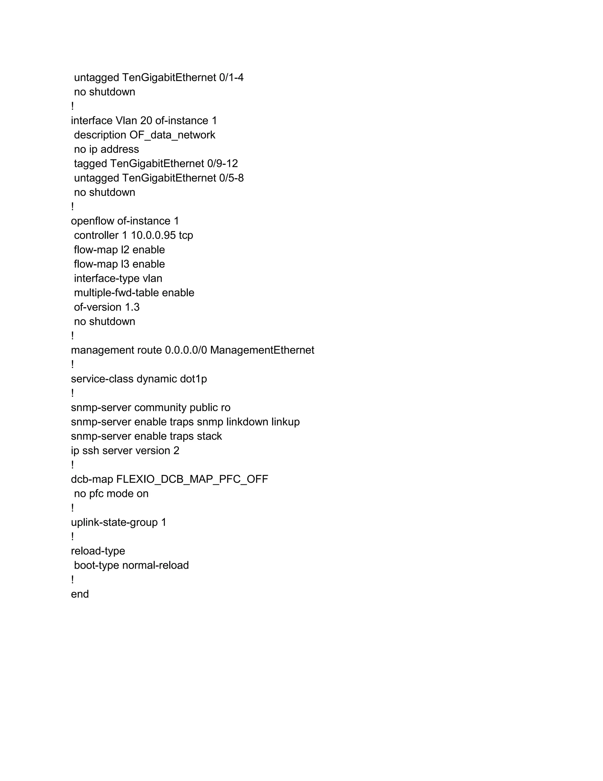 untagged TenGigabitEthernet 0/1-4
no shutdown
!
interface Vlan 20 of-instance 1
description OF_data_network
no ip address
tagged TenGigabitEthernet 0/9-12
untagged TenGigabitEthernet 0/5-8
no shutdown
!
openflow of-instance 1
controller 1 10.0.0.95 tcp
flow-map l2 enable
flow-map l3 enable
interface-type vlan
multiple-fwd-table enable
of-version 1.3
no shutdown
!
management route 0.0.0.0/0 ManagementEthernet
!
service-class dynamic dot1p
!
snmp-server community public ro
snmp-server enable traps snmp linkdown linkup
snmp-server enable traps stack
ip ssh server version 2
!
dcb-map FLEXIO_DCB_MAP_PFC_OFF
no pfc mode on
!
uplink-state-group 1
!
reload-type
boot-type normal-reload
!
end
 