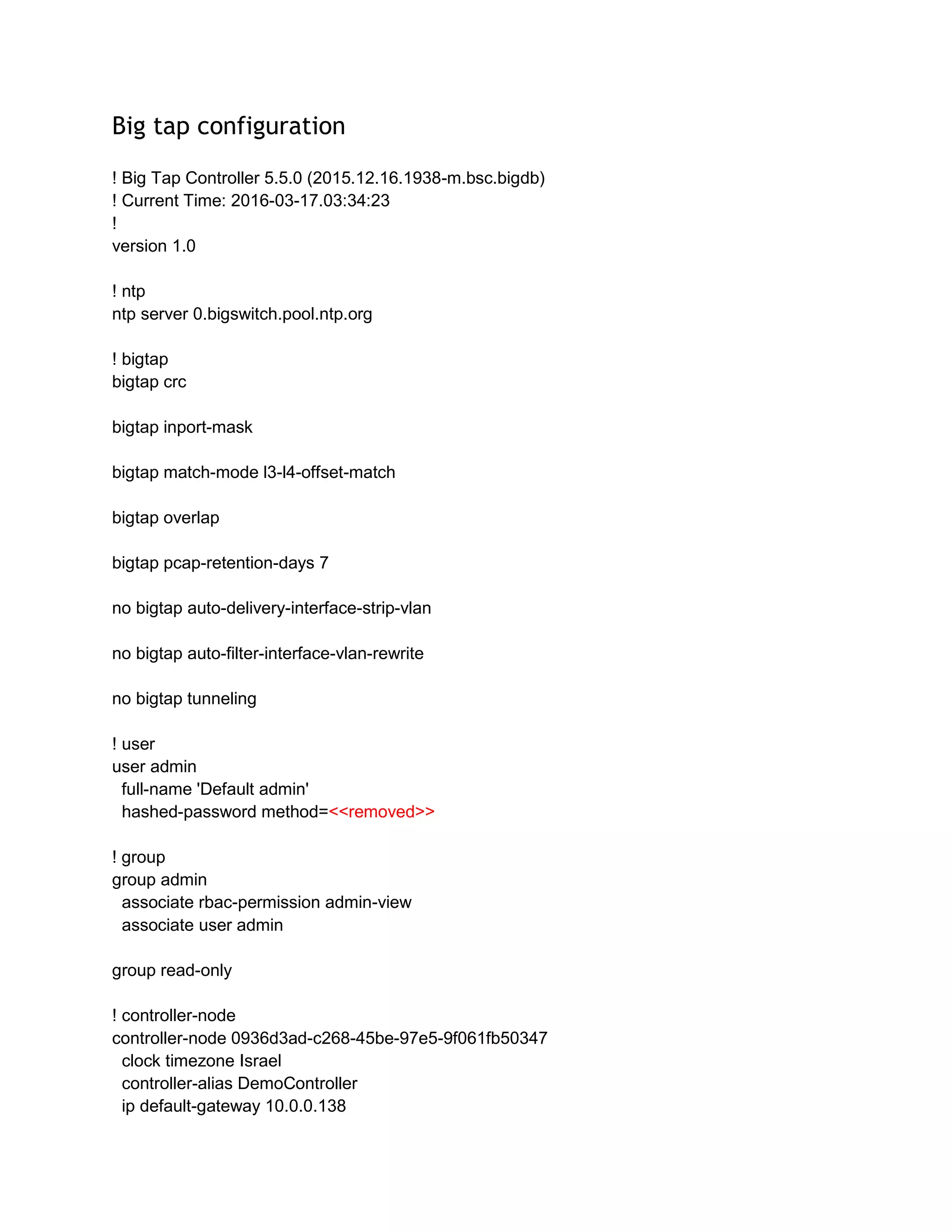 Big tap configuration
! Big Tap Controller 5.5.0 (2015.12.16.1938-m.bsc.bigdb)
! Current Time: 2016-03-17.03:34:23
!
version 1.0
! ntp
ntp server 0.bigswitch.pool.ntp.org
! bigtap
bigtap crc
bigtap inport-mask
bigtap match-mode l3-l4-offset-match
bigtap overlap
bigtap pcap-retention-days 7
no bigtap auto-delivery-interface-strip-vlan
no bigtap auto-filter-interface-vlan-rewrite
no bigtap tunneling
! user
user admin
full-name 'Default admin'
hashed-password method=<<removed>>
! group
group admin
associate rbac-permission admin-view
associate user admin
group read-only
! controller-node
controller-node 0936d3ad-c268-45be-97e5-9f061fb50347
clock timezone Israel
controller-alias DemoController
ip default-gateway 10.0.0.138
 