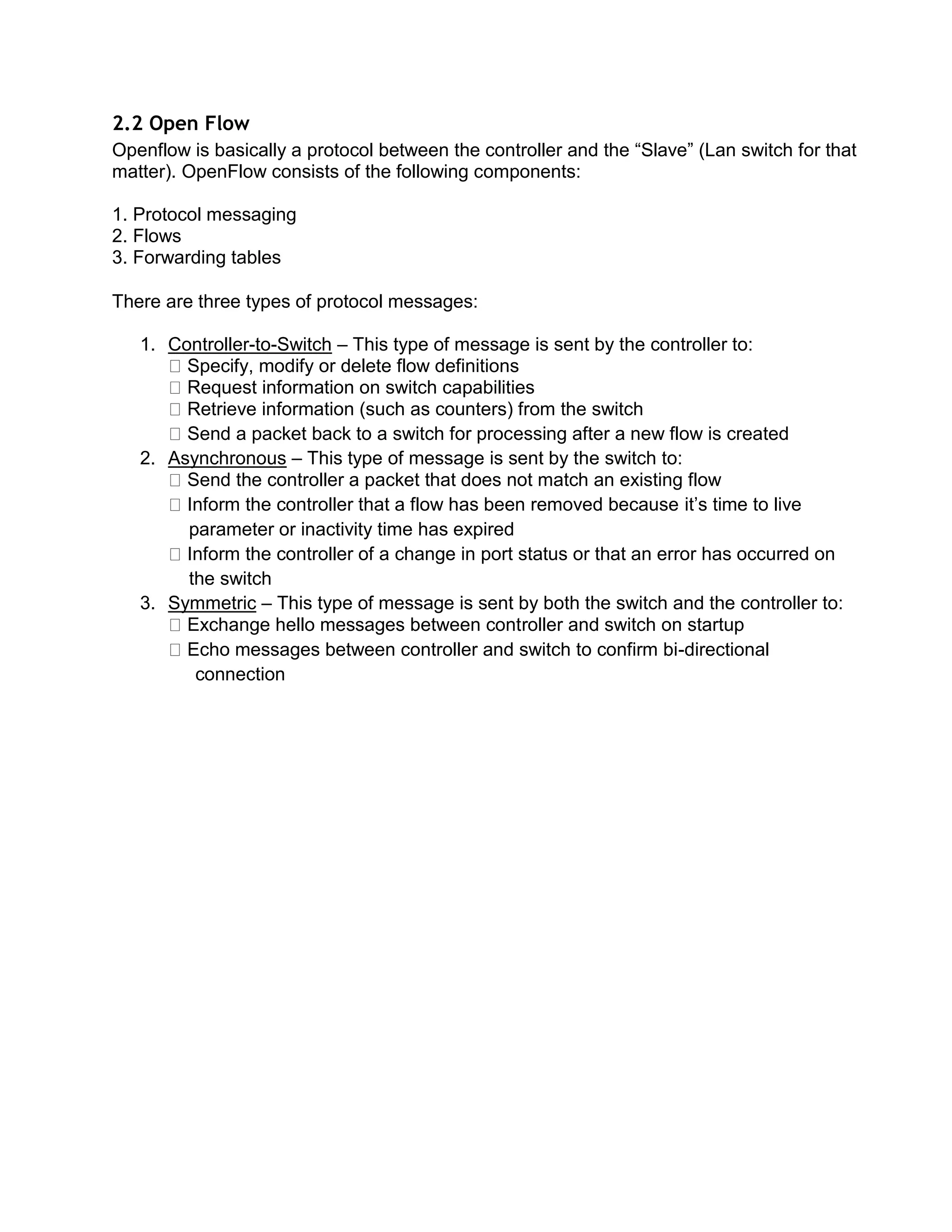 2.2 Open Flow
Openflow is basically a protocol between the controller and the “Slave” (Lan switch for that
matter). OpenFlow consists of the following components:
1. Protocol messaging
2. Flows
3. Forwarding tables
There are three types of protocol messages:
1. Controller-to-Switch – This type of message is sent by the controller to:
Specify, modify or delete flow definitions
Request information on switch capabilities
Retrieve information (such as counters) from the switch
Send a packet back to a switch for processing after a new flow is created
2. Asynchronous – This type of message is sent by the switch to:
Send the controller a packet that does not match an existing flow
Inform the controller that a flow has been removed because it’s time to live
parameter or inactivity time has expired
Inform the controller of a change in port status or that an error has occurred on
the switch
3. Symmetric – This type of message is sent by both the switch and the controller to:
Exchange hello messages between controller and switch on startup
Echo messages between controller and switch to confirm bi-directional
connection
 