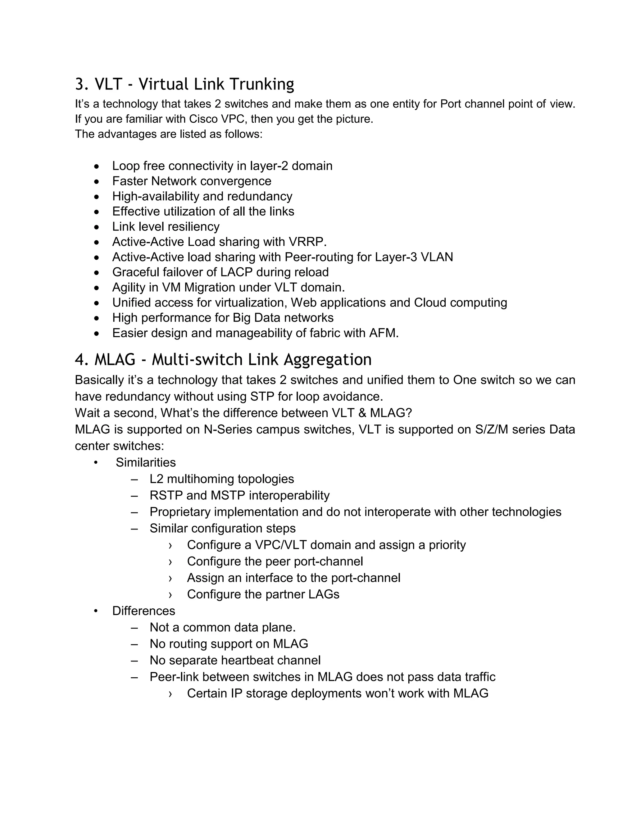 3. VLT - Virtual Link Trunking
It’s a technology that takes 2 switches and make them as one entity for Port channel point of view.
If you are familiar with Cisco VPC, then you get the picture.
The advantages are listed as follows:

 Loop free connectivity in layer-2 domain
 Faster Network convergence
 High-availability and redundancy
 Effective utilization of all the links
 Link level resiliency
 Active-Active Load sharing with VRRP.
 Active-Active load sharing with Peer-routing for Layer-3 VLAN
 Graceful failover of LACP during reload
 Agility in VM Migration under VLT domain.
 Unified access for virtualization, Web applications and Cloud computing
 High performance for Big Data networks
 Easier design and manageability of fabric with AFM.
4. MLAG - Multi-switch Link Aggregation
Basically it’s a technology that takes 2 switches and unified them to One switch so we can
have redundancy without using STP for loop avoidance.
Wait a second, What’s the difference between VLT & MLAG?
MLAG is supported on N-Series campus switches, VLT is supported on S/Z/M series Data
center switches:
• Similarities
– L2 multihoming topologies
– RSTP and MSTP interoperability
– Proprietary implementation and do not interoperate with other technologies
– Similar configuration steps
› Configure a VPC/VLT domain and assign a priority
› Configure the peer port-channel
› Assign an interface to the port-channel
› Configure the partner LAGs
• Differences
– Not a common data plane.
– No routing support on MLAG
– No separate heartbeat channel
– Peer-link between switches in MLAG does not pass data traffic
› Certain IP storage deployments won’t work with MLAG
 
