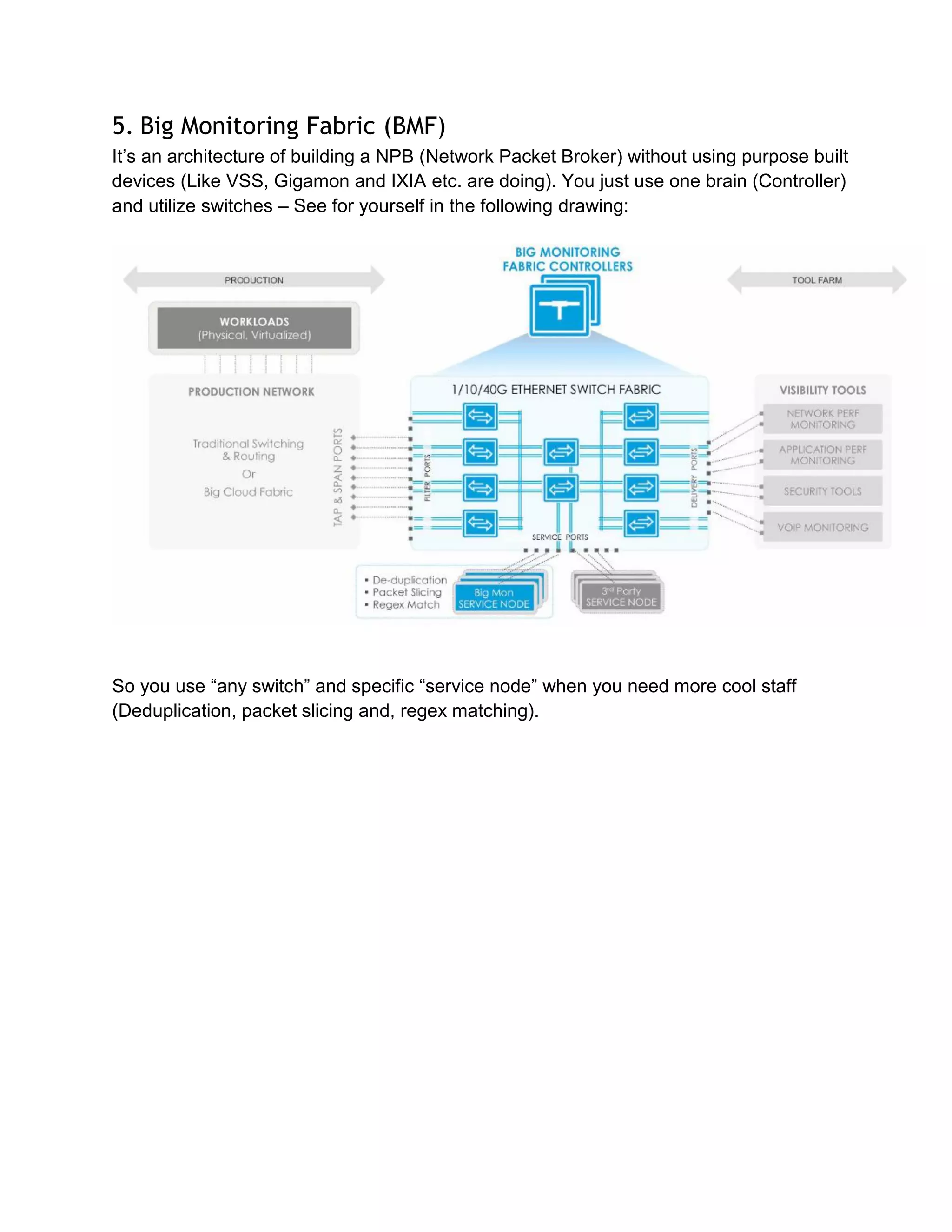 5. Big Monitoring Fabric (BMF)
It’s an architecture of building a NPB (Network Packet Broker) without using purpose built
devices (Like VSS, Gigamon and IXIA etc. are doing). You just use one brain (Controller)
and utilize switches – See for yourself in the following drawing:
So you use “any switch” and specific “service node” when you need more cool staff
(Deduplication, packet slicing and, regex matching).
 
