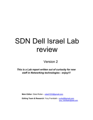 SDN Dell Israel Lab
review
Version 2
Main Editor: Oded Rotter – oded1233@gmail.com
Editing Team & Research: Yory Frenklakh - yurkaf@gmail.com
yory_frenklakh@dell.com
This is a Lab report written out of curiosity for new
staff in Networking technologies - enjoy!!!
 