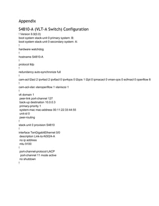 Appendix
S4810-A (VLT-A Switch) Configuration
! Version 9.9(0.0)
boot system stack-unit 0 primary system: B:
boot system stack-unit 0 secondary system: A:
!
hardware watchdog
!
hostname S4810-A
!
protocol lldp
!
redundancy auto-synchronize full
!
cam-acl l2acl 2 ipv4acl 2 ipv6acl 0 ipv4qos 0 l2qos 1 l2pt 0 ipmacacl 0 vman-qos 0 ecfmacl 0 openflow 8
!
cam-acl-vlan vlanopenflow 1 vlaniscsi 1
!
vlt domain 1
peer-link port-channel 127
back-up destination 10.0.0.3
primary-priority 1
system-mac mac-address 00:11:22:33:44:55
unit-id 0
peer-routing
!
stack-unit 0 provision S4810
!
interface TenGigabitEthernet 0/0
description Link-to-N3024-A
no ip address
mtu 9100
!
port-channel-protocol LACP
port-channel 11 mode active
no shutdown
!
 