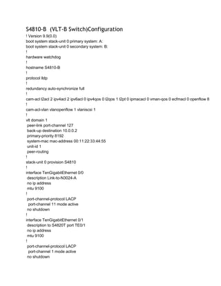 S4810-B (VLT-B Switch)Configuration
! Version 9.9(0.0)
boot system stack-unit 0 primary system: A:
boot system stack-unit 0 secondary system: B:
!
hardware watchdog
!
hostname S4810-B
!
protocol lldp
!
redundancy auto-synchronize full
!
cam-acl l2acl 2 ipv4acl 2 ipv6acl 0 ipv4qos 0 l2qos 1 l2pt 0 ipmacacl 0 vman-qos 0 ecfmacl 0 openflow 8
!
cam-acl-vlan vlanopenflow 1 vlaniscsi 1
!
vlt domain 1
peer-link port-channel 127
back-up destination 10.0.0.2
primary-priority 8192
system-mac mac-address 00:11:22:33:44:55
unit-id 1
peer-routing
!
stack-unit 0 provision S4810
!
interface TenGigabitEthernet 0/0
description Link-to-N3024-A
no ip address
mtu 9100
!
port-channel-protocol LACP
port-channel 11 mode active
no shutdown
!
interface TenGigabitEthernet 0/1
description to S4820T port TE0/1
no ip address
mtu 9100
!
port-channel-protocol LACP
port-channel 1 mode active
no shutdown
 