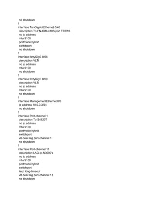 no shutdown
!
interface TenGigabitEthernet 0/46
description To FN-IOM-410S port TE0/10
no ip address
mtu 9100
portmode hybrid
switchport
no shutdown
!
interface fortyGigE 0/56
description VLTi
no ip address
mtu 9100
no shutdown
!
interface fortyGigE 0/60
description VLTi
no ip address
mtu 9100
no shutdown
!
interface ManagementEthernet 0/0
ip address 10.0.0.3/24
no shutdown
!
interface Port-channel 1
description To S4820T
no ip address
mtu 9100
portmode hybrid
switchport
vlt-peer-lag port-channel 1
no shutdown
!
interface Port-channel 11
description LAG-to-N3000's
no ip address
mtu 9100
portmode hybrid
switchport
lacp long-timeout
vlt-peer-lag port-channel 11
no shutdown
 