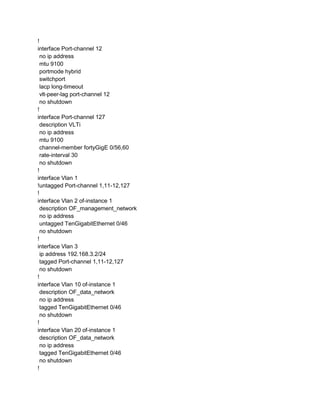 !
interface Port-channel 12
no ip address
mtu 9100
portmode hybrid
switchport
lacp long-timeout
vlt-peer-lag port-channel 12
no shutdown
!
interface Port-channel 127
description VLTi
no ip address
mtu 9100
channel-member fortyGigE 0/56,60
rate-interval 30
no shutdown
!
interface Vlan 1
!untagged Port-channel 1,11-12,127
!
interface Vlan 2 of-instance 1
description OF_management_network
no ip address
untagged TenGigabitEthernet 0/46
no shutdown
!
interface Vlan 3
ip address 192.168.3.2/24
tagged Port-channel 1,11-12,127
no shutdown
!
interface Vlan 10 of-instance 1
description OF_data_network
no ip address
tagged TenGigabitEthernet 0/46
no shutdown
!
interface Vlan 20 of-instance 1
description OF_data_network
no ip address
tagged TenGigabitEthernet 0/46
no shutdown
!
 