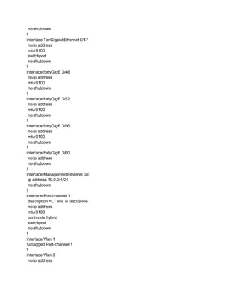 no shutdown
!
interface TenGigabitEthernet 0/47
no ip address
mtu 9100
switchport
no shutdown
!
interface fortyGigE 0/48
no ip address
mtu 9100
no shutdown
!
interface fortyGigE 0/52
no ip address
mtu 9100
no shutdown
!
interface fortyGigE 0/56
no ip address
mtu 9100
no shutdown
!
interface fortyGigE 0/60
no ip address
no shutdown
!
interface ManagementEthernet 0/0
ip address 10.0.0.4/24
no shutdown
!
interface Port-channel 1
description VLT link to BackBone
no ip address
mtu 9100
portmode hybrid
switchport
no shutdown
!
interface Vlan 1
!untagged Port-channel 1
!
interface Vlan 3
no ip address
 