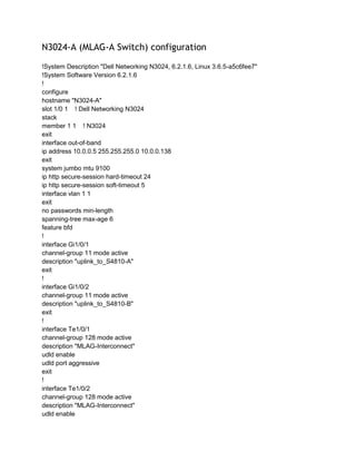 N3024-A (MLAG-A Switch) configuration
!System Description "Dell Networking N3024, 6.2.1.6, Linux 3.6.5-a5c6fee7"
!System Software Version 6.2.1.6
!
configure
hostname "N3024-A"
slot 1/0 1 ! Dell Networking N3024
stack
member 1 1 ! N3024
exit
interface out-of-band
ip address 10.0.0.5 255.255.255.0 10.0.0.138
exit
system jumbo mtu 9100
ip http secure-session hard-timeout 24
ip http secure-session soft-timeout 5
interface vlan 1 1
exit
no passwords min-length
spanning-tree max-age 6
feature bfd
!
interface Gi1/0/1
channel-group 11 mode active
description "uplink_to_S4810-A"
exit
!
interface Gi1/0/2
channel-group 11 mode active
description "uplink_to_S4810-B"
exit
!
interface Te1/0/1
channel-group 128 mode active
description "MLAG-Interconnect"
udld enable
udld port aggressive
exit
!
interface Te1/0/2
channel-group 128 mode active
description "MLAG-Interconnect"
udld enable
 