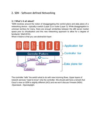2. SDN – Software defined Networking
2.1 What’s it all about?
“SDN revolves around the notion of disaggregating the control plane and data plane of a
networking device – typically a switch (Layer 2) or router (Layer 3). While disaggregation is
unknown territory for many, there are enough similarities between the x86 server market
space prior to virtualization and this new networking approach to allow for a degree of
familiarity” (Dell 2016).
What it means is that you use abstraction layer:
The controller “tells” the switch what to do with new incoming flows. Upper layers of
network services “need to know” only the controller. We should add here a remark that
Cisco’s view on SDN is slightly different (ACI) and we won’t discuss Vmware (NSX)
,Openstack , Opendaylight.
 