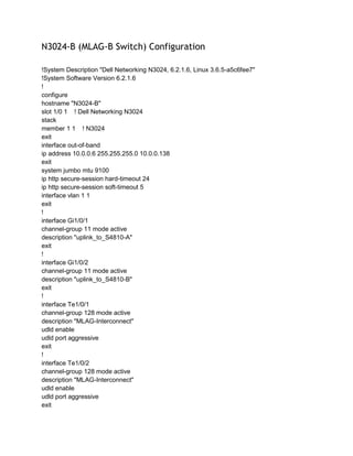 N3024-B (MLAG-B Switch) Configuration
!System Description "Dell Networking N3024, 6.2.1.6, Linux 3.6.5-a5c6fee7"
!System Software Version 6.2.1.6
!
configure
hostname "N3024-B"
slot 1/0 1 ! Dell Networking N3024
stack
member 1 1 ! N3024
exit
interface out-of-band
ip address 10.0.0.6 255.255.255.0 10.0.0.138
exit
system jumbo mtu 9100
ip http secure-session hard-timeout 24
ip http secure-session soft-timeout 5
interface vlan 1 1
exit
!
interface Gi1/0/1
channel-group 11 mode active
description "uplink_to_S4810-A"
exit
!
interface Gi1/0/2
channel-group 11 mode active
description "uplink_to_S4810-B"
exit
!
interface Te1/0/1
channel-group 128 mode active
description "MLAG-Interconnect"
udld enable
udld port aggressive
exit
!
interface Te1/0/2
channel-group 128 mode active
description "MLAG-Interconnect"
udld enable
udld port aggressive
exit
 