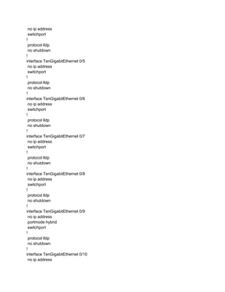 no ip address
switchport
!
protocol lldp
no shutdown
!
interface TenGigabitEthernet 0/5
no ip address
switchport
!
protocol lldp
no shutdown
!
interface TenGigabitEthernet 0/6
no ip address
switchport
!
protocol lldp
no shutdown
!
interface TenGigabitEthernet 0/7
no ip address
switchport
!
protocol lldp
no shutdown
!
interface TenGigabitEthernet 0/8
no ip address
switchport
!
protocol lldp
no shutdown
!
interface TenGigabitEthernet 0/9
no ip address
portmode hybrid
switchport
!
protocol lldp
no shutdown
!
interface TenGigabitEthernet 0/10
no ip address
 