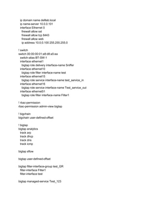 ip domain name delllab.local
ip name-server 10.0.0.101
interface Ethernet 0
firewall allow ssl
firewall allow tcp 8443
firewall allow web
ip address 10.0.0.100 255.255.255.0
! switch
switch 00:00:00:01:e8:d8:a5:ea
switch-alias BT-SW-1
interface ethernet1
bigtap role delivery interface-name Sniffer
interface ethernet10
bigtap role filter interface-name test
interface ethernet15
bigtap role service interface-name test_service_in
interface ethernet16
bigtap role service interface-name Test_service_out
interface ethernet51
bigtap role filter interface-name Filter1
! rbac-permission
rbac-permission admin-view bigtap
! bigchain
bigchain user-defined-offset
! bigtap
bigtap analytics
track arp
track dhcp
track dns
track icmp
bigtap sflow
bigtap user-defined-offset
bigtap filter-interface-group test_GR
filter-interface Filter1
filter-interface test
bigtap managed-service Test_123
 