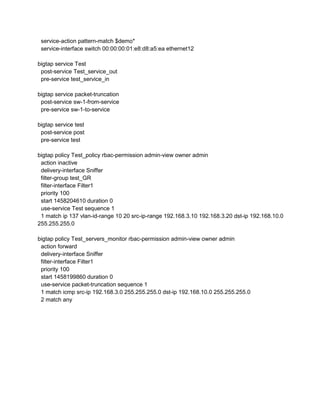 service-action pattern-match $demo*
service-interface switch 00:00:00:01:e8:d8:a5:ea ethernet12
bigtap service Test
post-service Test_service_out
pre-service test_service_in
bigtap service packet-truncation
post-service sw-1-from-service
pre-service sw-1-to-service
bigtap service test
post-service post
pre-service test
bigtap policy Test_policy rbac-permission admin-view owner admin
action inactive
delivery-interface Sniffer
filter-group test_GR
filter-interface Filter1
priority 100
start 1458204610 duration 0
use-service Test sequence 1
1 match ip 137 vlan-id-range 10 20 src-ip-range 192.168.3.10 192.168.3.20 dst-ip 192.168.10.0
255.255.255.0
bigtap policy Test_servers_monitor rbac-permission admin-view owner admin
action forward
delivery-interface Sniffer
filter-interface Filter1
priority 100
start 1458199860 duration 0
use-service packet-truncation sequence 1
1 match icmp src-ip 192.168.3.0 255.255.255.0 dst-ip 192.168.10.0 255.255.255.0
2 match any
 