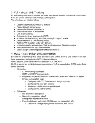 3. VLT - Virtual Link Trunking
It’s a technology that takes 2 switches and make them as one entity for Port channel point of view.
If you are familiar with Cisco VPC, then you get the picture.
The advantages are listed as follows:

 Loop free connectivity in layer-2 domain
 Faster Network convergence
 High-availability and redundancy
 Effective utilization of all the links
 Link level resiliency
 Active-Active Load sharing with VRRP.
 Active-Active load sharing with Peer-routing for Layer-3 VLAN
 Graceful failover of LACP during reload
 Agility in VM Migration under VLT domain.
 Unified access for virtualization, Web applications and Cloud computing
 High performance for Big Data networks
 Easier design and manageability of fabric with AFM.
4. MLAG - Multi-switch Link Aggregation
Basically it’s a technology that takes 2 switches and unified them to One switch so we can
have redundancy without using STP for loop avoidance.
Wait a second, What’s the difference between VLT & MLAG?
MLAG is supported on N-Series campus switches, VLT is supported on S/Z/M series Data
center switches:
• Similarities
– L2 multihoming topologies
– RSTP and MSTP interoperability
– Proprietary implementation and do not interoperate with other technologies
– Similar configuration steps
› Configure a VPC/VLT domain and assign a priority
› Configure the peer port-channel
› Assign an interface to the port-channel
› Configure the partner LAGs
• Differences
– Not a common data plane.
– No routing support on MLAG
– No separate heartbeat channel
– Peer-link between switches in MLAG does not pass data traffic
› Certain IP storage deployments won’t work with MLAG
 