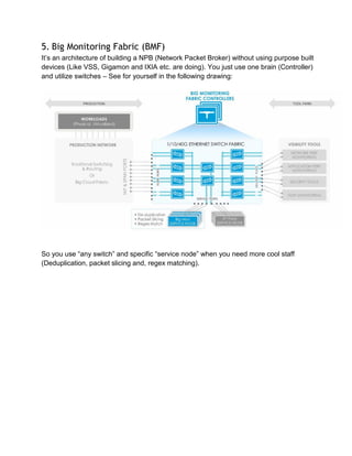 5. Big Monitoring Fabric (BMF)
It’s an architecture of building a NPB (Network Packet Broker) without using purpose built
devices (Like VSS, Gigamon and IXIA etc. are doing). You just use one brain (Controller)
and utilize switches – See for yourself in the following drawing:
So you use “any switch” and specific “service node” when you need more cool staff
(Deduplication, packet slicing and, regex matching).
 