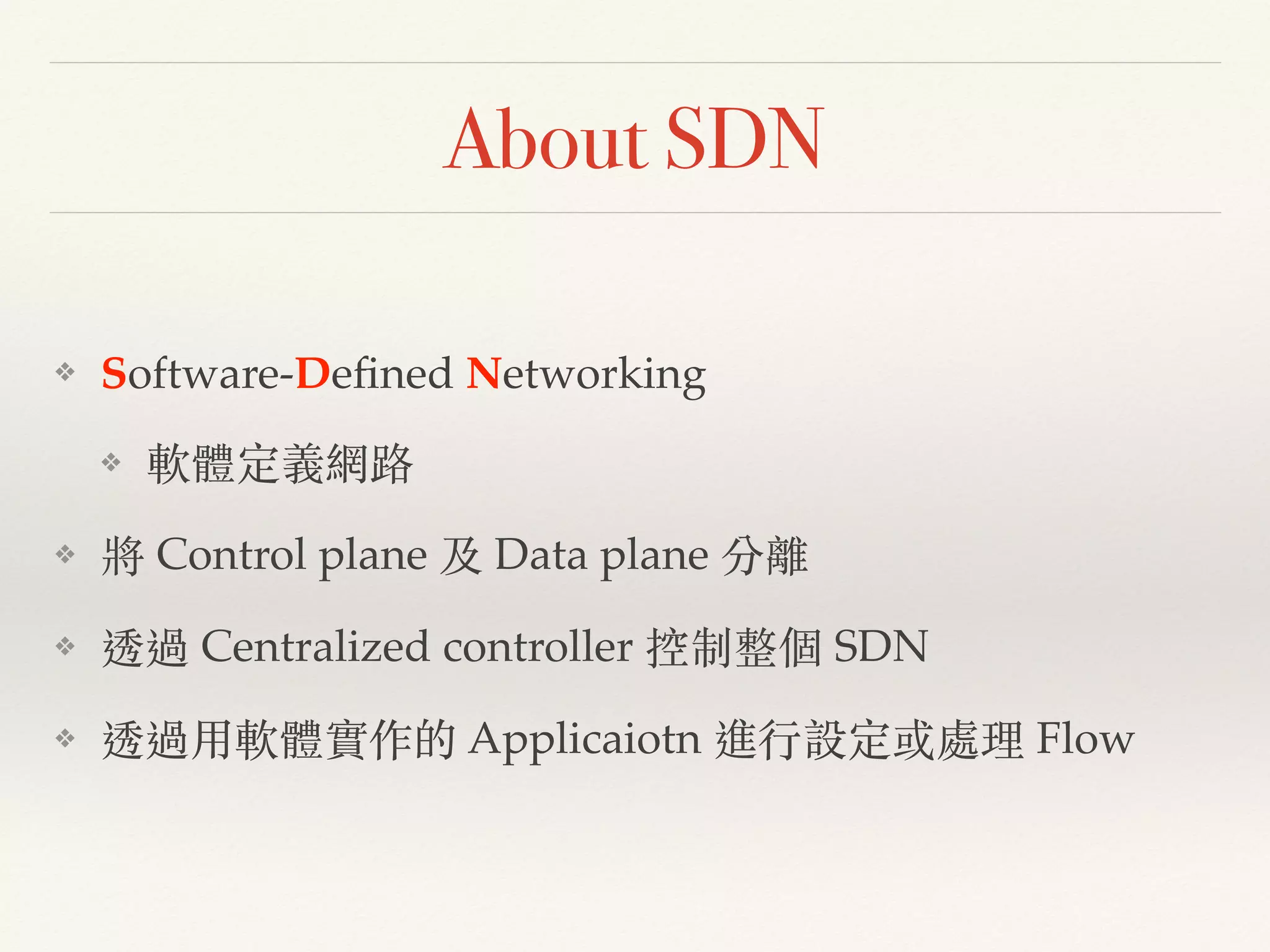 About SDN
❖ Software-Deﬁned Networking!
❖ 軟體定義網路!
❖ 將 Control plane 及 Data plane 分離!
❖ 透過 Centralized controller 控制整個 SDN!
❖ 透過⽤用軟體實作的 Applicaiotn 進⾏行設定或處理 Flow
 