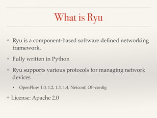 What is Ryu 
❖ Ryu is a component-based software defined networking 
framework. 
❖ Fully written in Python 
❖ Ryu supports various protocols for managing network 
devices 
• OpenFlow 1.0, 1.2, 1.3, 1.4, Netconf, OF-config 
❖ License: Apache 2.0 
 