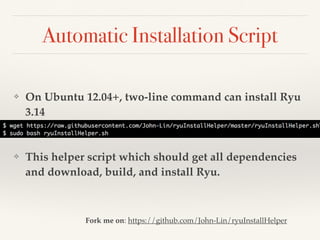 Automatic Installation Script 
❖ On Ubuntu 12.04+, two-line command can install Ryu 
3.14 
❖ This helper script which should get all dependencies 
and download, build, and install Ryu. 
Fork me on: https://github.com/John-Lin/ryuInstallHelper 
 