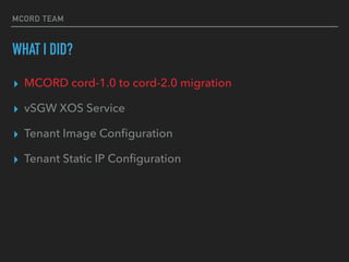 MCORD TEAM
WHAT I DID?
? MCORD cord-1.0 to cord-2.0 migration
? vSGW XOS Service
? Tenant Image Con?guration
? Tenant Static IP Con?guration
 