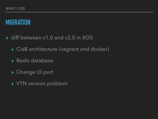 WHAT I DID
MIGRATION
? diff between v1.0 and v2.0 in XOS
? CiaB architecture (vagrant and docker)
? Redis database
? Change UI port
? VTN version problem
 