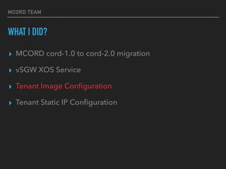 MCORD TEAM
WHAT I DID?
? MCORD cord-1.0 to cord-2.0 migration
? vSGW XOS Service
? Tenant Image Con?guration
? Tenant Static IP Con?guration
 