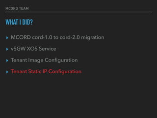 MCORD TEAM
WHAT I DID?
? MCORD cord-1.0 to cord-2.0 migration
? vSGW XOS Service
? Tenant Image Con?guration
? Tenant Static IP Con?guration
 