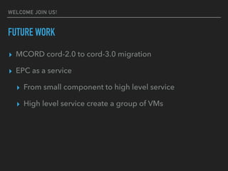 WELCOME JOIN US!
FUTURE WORK
? MCORD cord-2.0 to cord-3.0 migration
? EPC as a service
? From small component to high level service
? High level service create a group of VMs
 