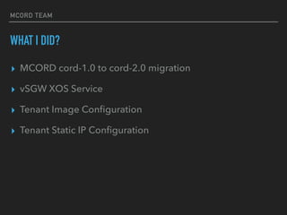 MCORD TEAM
WHAT I DID?
? MCORD cord-1.0 to cord-2.0 migration
? vSGW XOS Service
? Tenant Image Con?guration
? Tenant Static IP Con?guration
 