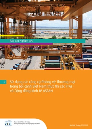Sử dụng các công cụ Phòng vệ Thương mại
trong bối cảnh Việt Nam thực thi các FTAs
và Cộng đồng Kinh tế ASEAN
Hà Nội, tháng 10/2015
Trung tâm WTO và Hội nhập
Phòng Thương mại và Công nghiệp Việt Nam
Báo cáo Nghiên cứu
 