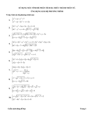 Cuốn sách dùng để học Trang 1
SỬ DỤNG MÁY TÍNH ĐỂ PHÂN TÍCH ĐA THỨC THÀNH NHÂN TỬ.
ỨNG DỤNG GIẢI HỆ PHƯƠNG TRÌNH
Ví dụ: Giải các hệ phương trình sau:
1.
2 2
2 2
7
2 2
x xy y
x xy y x y
   

    
2.
2 2
2 2
2 3 3 2 1 0
4 4 2 4
x y xy x y
x y x x y x y
      

      
3.
   
233 2 3 2. 19 2 10 2 5
1 1 2
y x y x y y x
x y y y x y
        

     
4.
2 2 3 2 3 2
3 23
3 2 2 2 2 3 2 2
8 5 7 8. 15 24 23
x y x y y y x xy xy x
x y y x
         

    
5.
    
2 2
8 6 2 2 4 2 4
2 3 4 1
x y x y x
x x y x y x
       

      
6.
 
 
2 2
3 1 2 1 4 2 1
3 3
y y x y x y
y y x y
      

  
7.
   
2
2
2 1 2 1 3
4
2
x y y y
y
x y x
x y
    

   

8.
 
3 2 2
2 1 1
1 1 10
x x y x y y
x y y
      

   
9.
  
   
2
1 1 4
xy x y xy x y y
x y xy x x
      

       
10.
2 2 2
2 2
3 2 3 6 3 7 7 2
3 4 3 3 1 0
y y y x x x
y x y x
        

    
 