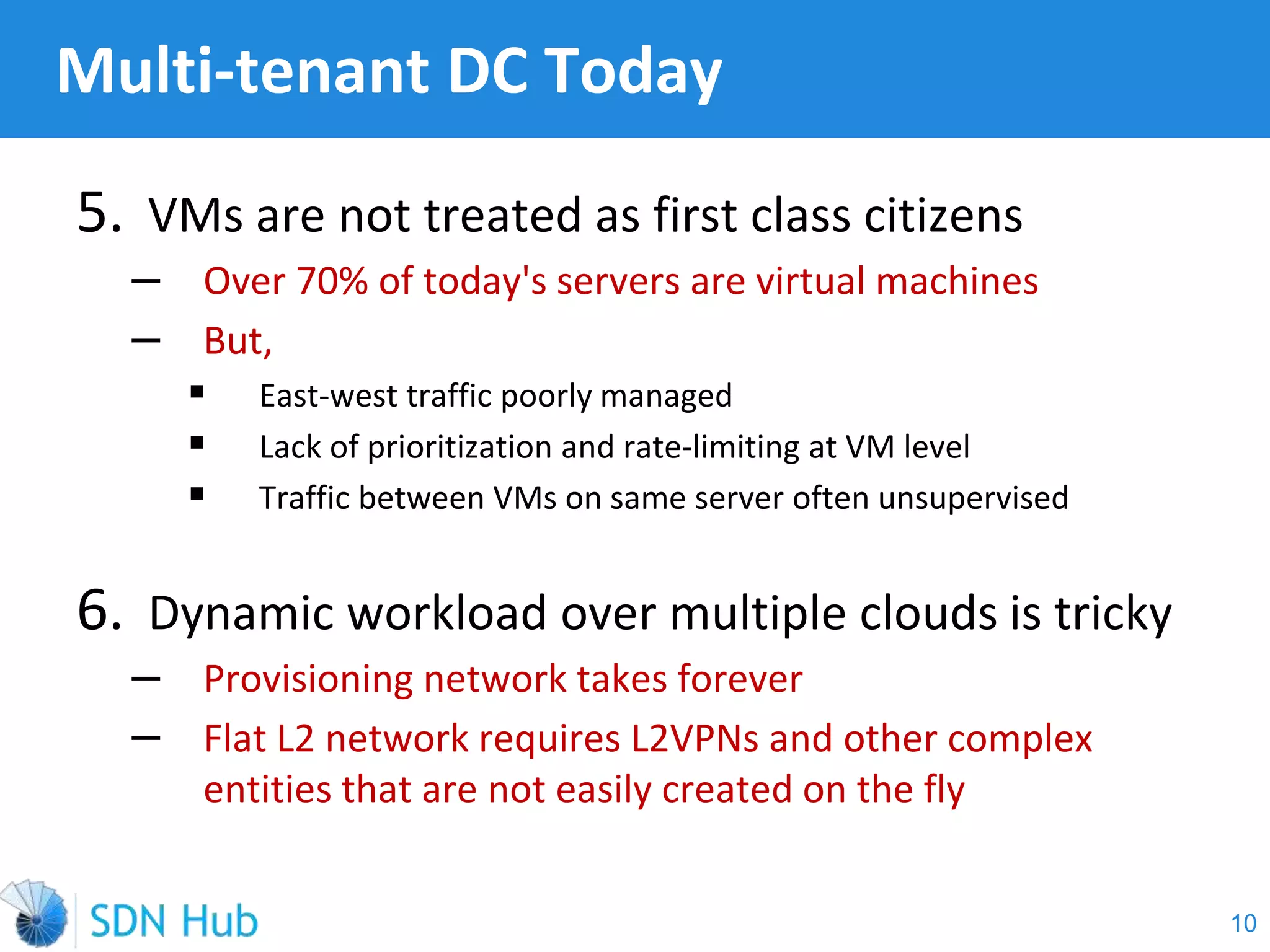 5. VMs are not treated as first class citizens
‒ Over 70% of today's servers are virtual machines
‒ But,
 East-west traffic poorly managed
 Lack of prioritization and rate-limiting at VM level
 Traffic between VMs on same server often unsupervised
6. Dynamic workload over multiple clouds is tricky
‒ Provisioning network takes forever
‒ Flat L2 network requires L2VPNs and other complex
entities that are not easily created on the fly
Multi-tenant DC Today
10
 