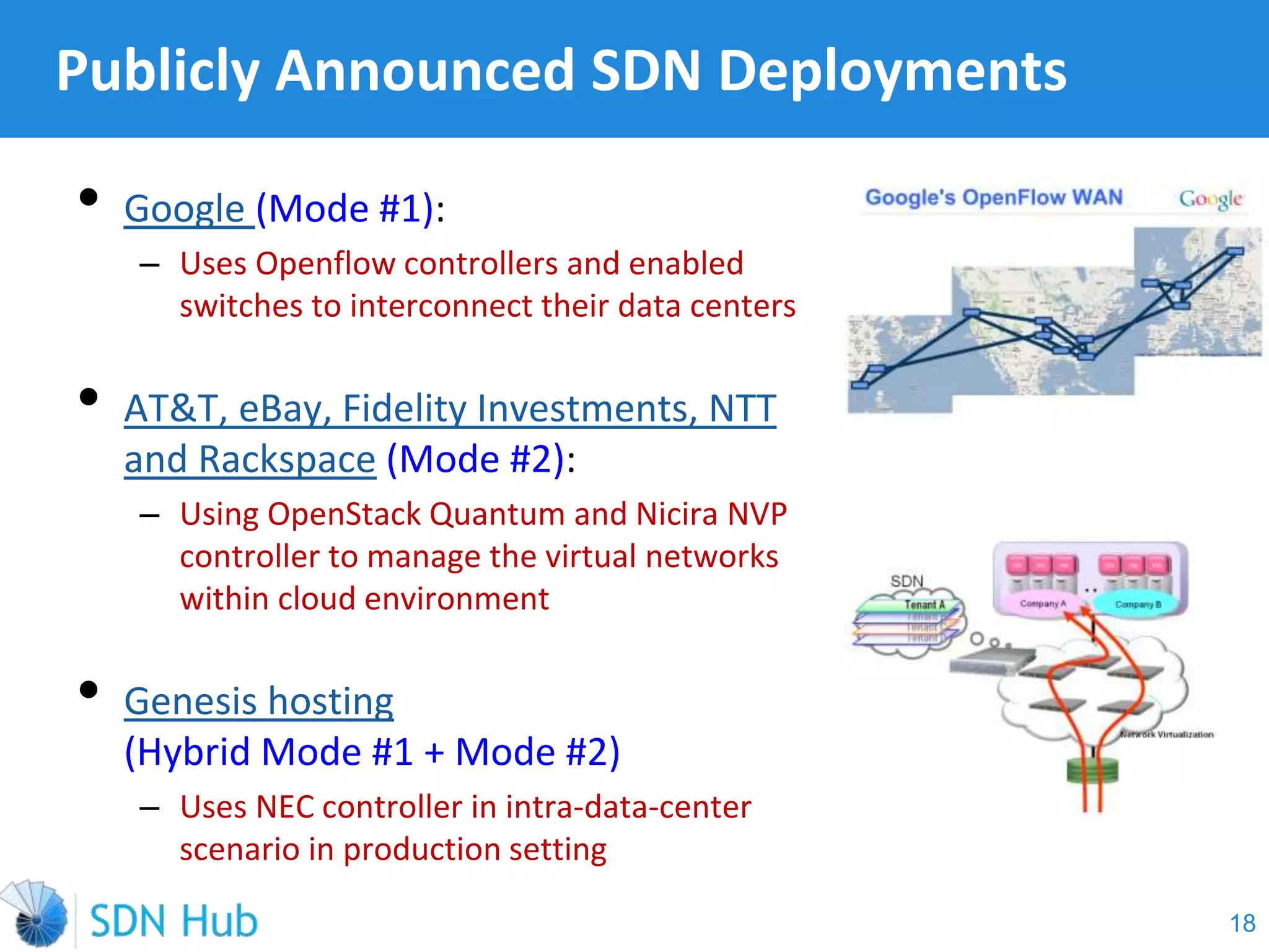 • Google (Mode #1):
‒ Uses Openflow controllers and enabled
switches to interconnect their data centers
• AT&T, eBay, Fidelity Investments, NTT
and Rackspace (Mode #2):
‒ Using OpenStack Quantum and Nicira NVP
controller to manage the virtual networks
within cloud environment
• Genesis hosting
(Hybrid Mode #1 + Mode #2)
‒ Uses NEC controller in intra-data-center
scenario in production setting
Publicly Announced SDN Deployments
18
 