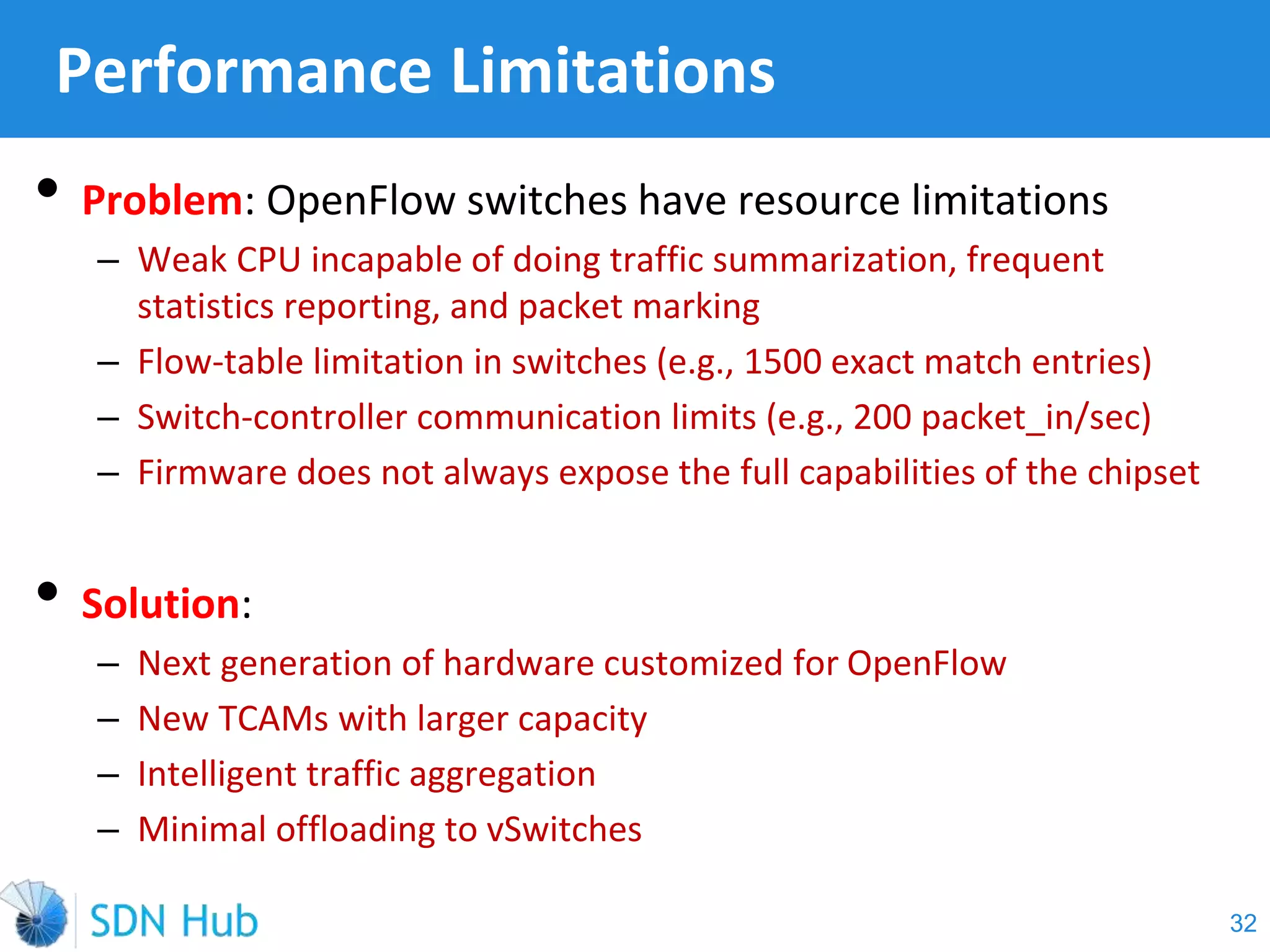 • Problem: OpenFlow switches have resource limitations
‒ Weak CPU incapable of doing traffic summarization, frequent
statistics reporting, and packet marking
‒ Flow-table limitation in switches (e.g., 1500 exact match entries)
‒ Switch-controller communication limits (e.g., 200 packet_in/sec)
‒ Firmware does not always expose the full capabilities of the chipset
• Solution:
‒ Next generation of hardware customized for OpenFlow
‒ New TCAMs with larger capacity
‒ Intelligent traffic aggregation
‒ Minimal offloading to vSwitches
Performance Limitations
32
 