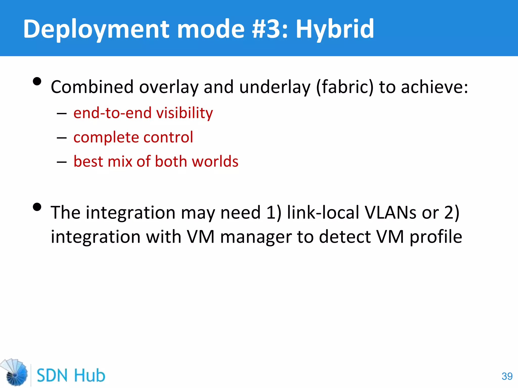• Combined overlay and underlay (fabric) to achieve:
‒ end-to-end visibility
‒ complete control
‒ best mix of both worlds
• The integration may need 1) link-local VLANs or 2)
integration with VM manager to detect VM profile
Deployment mode #3: Hybrid
39
 