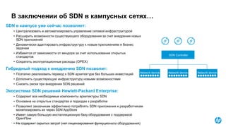 © Copyright 2015 Hewlett-Packard Development Company, L.P. The information contained herein is subject to change without notice.
В заключении об SDN в кампусных сетях…
SDN в кампусе уже сейчас позволяет:
• Централизовать и автоматизировать управление сетевой инфраструктурой
• Расширить возможности существующего оборудования за счет внедрения новых
SDN приложений
• Динамически адаптировать инфраструктуру к новым приложениям и бизнес
задачам
• Избавится от зависимости от вендора за счет использования открытых
стандартов
• Сократить эксплуатационные расходы (OPEX)
Гибридный подход к внедрению SDN позволит:
• Поэтапно реализовать переход к SDN архитектуре без больших инвестиций
• Дополнить существующую инфраструктуру новыми возможностями
• Снизить риски при внедрении SDN решений
Экосистема SDN решений Hewlett-Packard Enterprise:
• Содержит все необходимые компоненты архитектуры SDN
• Основана на открытых стандартах и подходах к разработке
• Позволяет заказчикам эффективно потреблять SDN приложения и разработчикам
монетизировать их через SDN AppStore
• Имеет самую большую инсталляционную базу оборудования с поддержкой
OpenFlow
• Не содержит скрытых затрат (нет лицензирования функуционала оборудования)
Network device
SDN Controller
Network device Network device
 