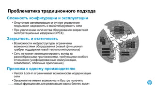 © Copyright 2015 Hewlett-Packard Development Company, L.P. The information contained herein is subject to change without notice.
Проблематика традиционного подхода
Сложность конфигурации и эксплуатации
• Отсутствие автоматизации и ручное управление
подрывают надежность и масштабируемость сети
• При увеличении количества оборудования возрастают
эксплуатационные издержки (OPEX)
Закрытость и статичность
• Возможности инфраструктуры ограничены
возможностями оборудования (новый функционал
требует поддержки новой технологии/протокола)
• Сеть не может эволюционировать вслед за
разнообразными приложениями, требующими особого
отношения (унифицированные коммуникации,
collaboration, облачные приложения)
Привязка к одному производителю
• Vendor Lock-in ограничивает возможности модернизации
сети
• Заказчики не имеют возможности быстро получить
новый функционал для реализации своих бизнес задач
 