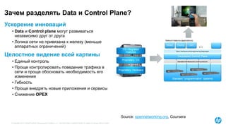© Copyright 2015 Hewlett-Packard Development Company, L.P. The information contained herein is subject to change without notice.
Зачем разделять Data и Control Plane?
Source: opennetworking.org, Coursera
Ускорение инноваций
• Data и Control plane могут развиваться
независимо друг от друга
• Логика сети не привязана к железу (меньше
аппаратных ограничений)
Целостное видение всей картины
• Единый контроль
• Проще контролировать поведение трафика в
сети и проще обосновать необходимость его
изменения
• Гибкость
• Проще внедрять новые приложения и сервисы
• Снижение OPEX
 