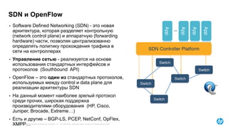 © Copyright 2015 Hewlett-Packard Development Company, L.P. The information contained herein is subject to change without notice.
• Software Defined Networking (SDN) - это новая
архитектура, которая разделяет контрольную
(network control plane) и аппаратную (forwarding
hardware) части, позволяя централизованно
определять политику прохождения трафика в
сети на контроллерах
• Управление сетью - реализуется на основе
использования стандартных интерфейсов и
протоколов (Southbound API)
• OpenFlow – это один из стандартных протоколов,
используемых между control и data plane для
реализации архитектуры SDN
• На данный момент наиболее зрелый протокол
среди прочих, широкая поддержка
производителями оборудования (HP, Cisco,
Juniper, Brocade, Extreme…)
• Есть и другие – BGP-LS, PCEP, NetConf, OpFlex,
XMPP…
SDN и OpenFlow
 