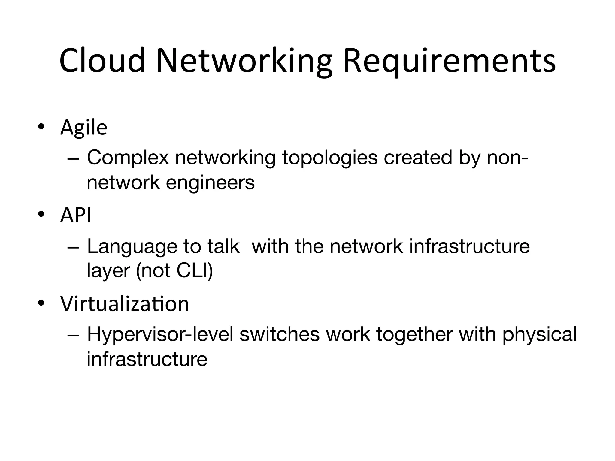 Cloud	
  Networking	
  Requirements	
  
•  Agile	
  
     –  Complex networking topologies created by non-
        network engineers
•  API	
  
     –  Language to talk with the network infrastructure
        layer (not CLI)
•  VirtualizaEon	
  
     –  Hypervisor-level switches work together with physical
        infrastructure
 