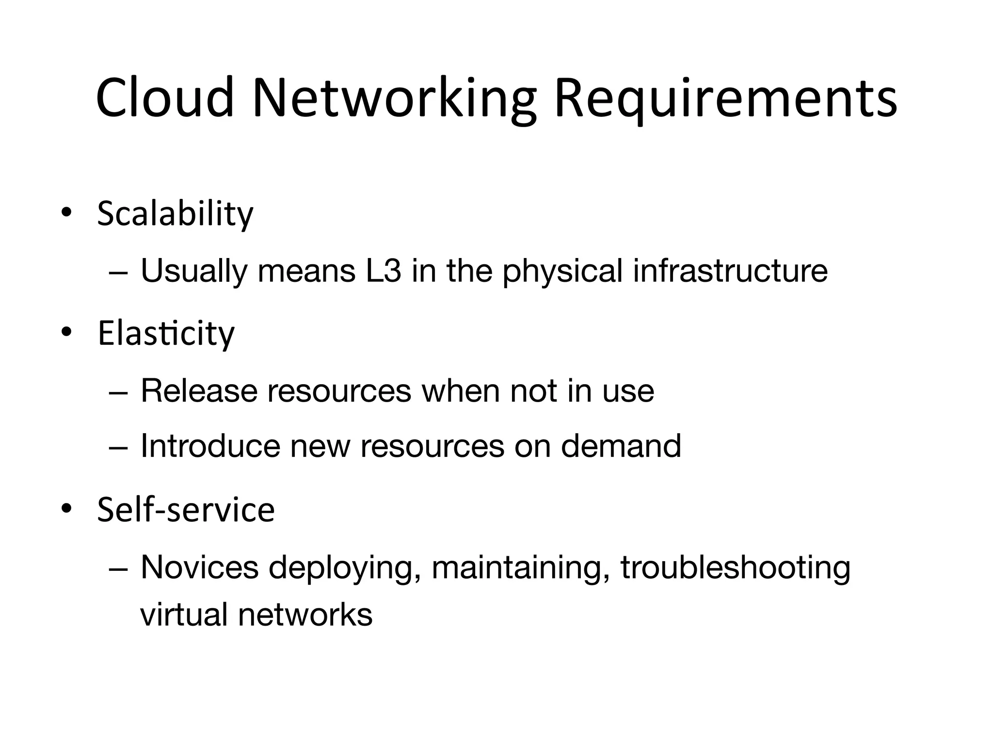 Cloud	
  Networking	
  Requirements	
  
•  Scalability	
  
    –  Usually means L3 in the physical infrastructure
•  ElasEcity	
  
    –  Release resources when not in use
    –  Introduce new resources on demand
•  Self-­‐service	
  
    –  Novices deploying, maintaining, troubleshooting
       virtual networks
 