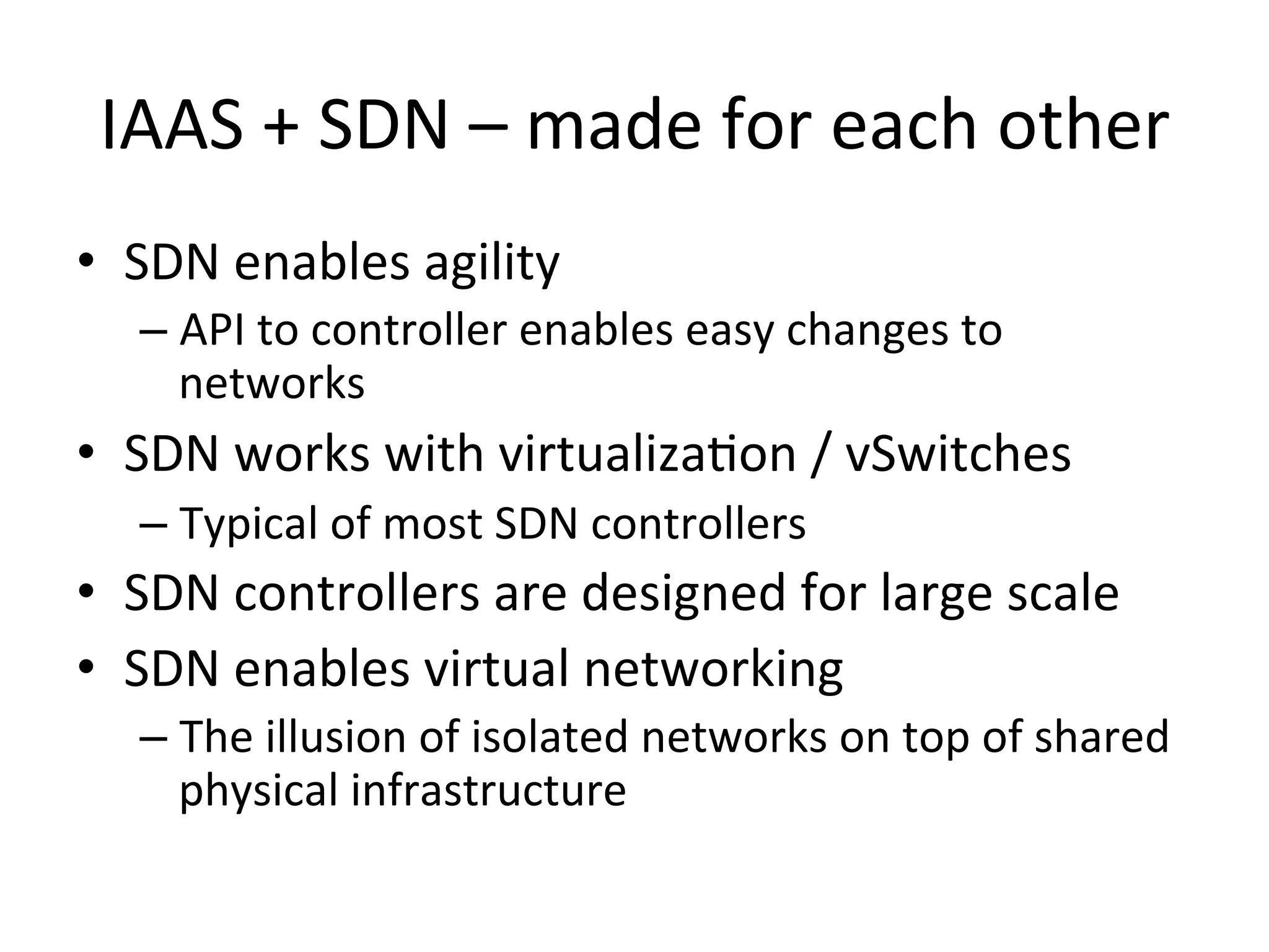 IAAS	
  +	
  SDN	
  –	
  made	
  for	
  each	
  other	
  
•  SDN	
  enables	
  agility	
  
    –  API	
  to	
  controller	
  enables	
  easy	
  changes	
  to	
  
       networks	
  
•  SDN	
  works	
  with	
  virtualizaEon	
  /	
  vSwitches	
  
    –  Typical	
  of	
  most	
  SDN	
  controllers	
  
•  SDN	
  controllers	
  are	
  designed	
  for	
  large	
  scale	
  
•  SDN	
  enables	
  virtual	
  networking	
  
    –  The	
  illusion	
  of	
  isolated	
  networks	
  on	
  top	
  of	
  shared	
  
       physical	
  infrastructure	
  
 