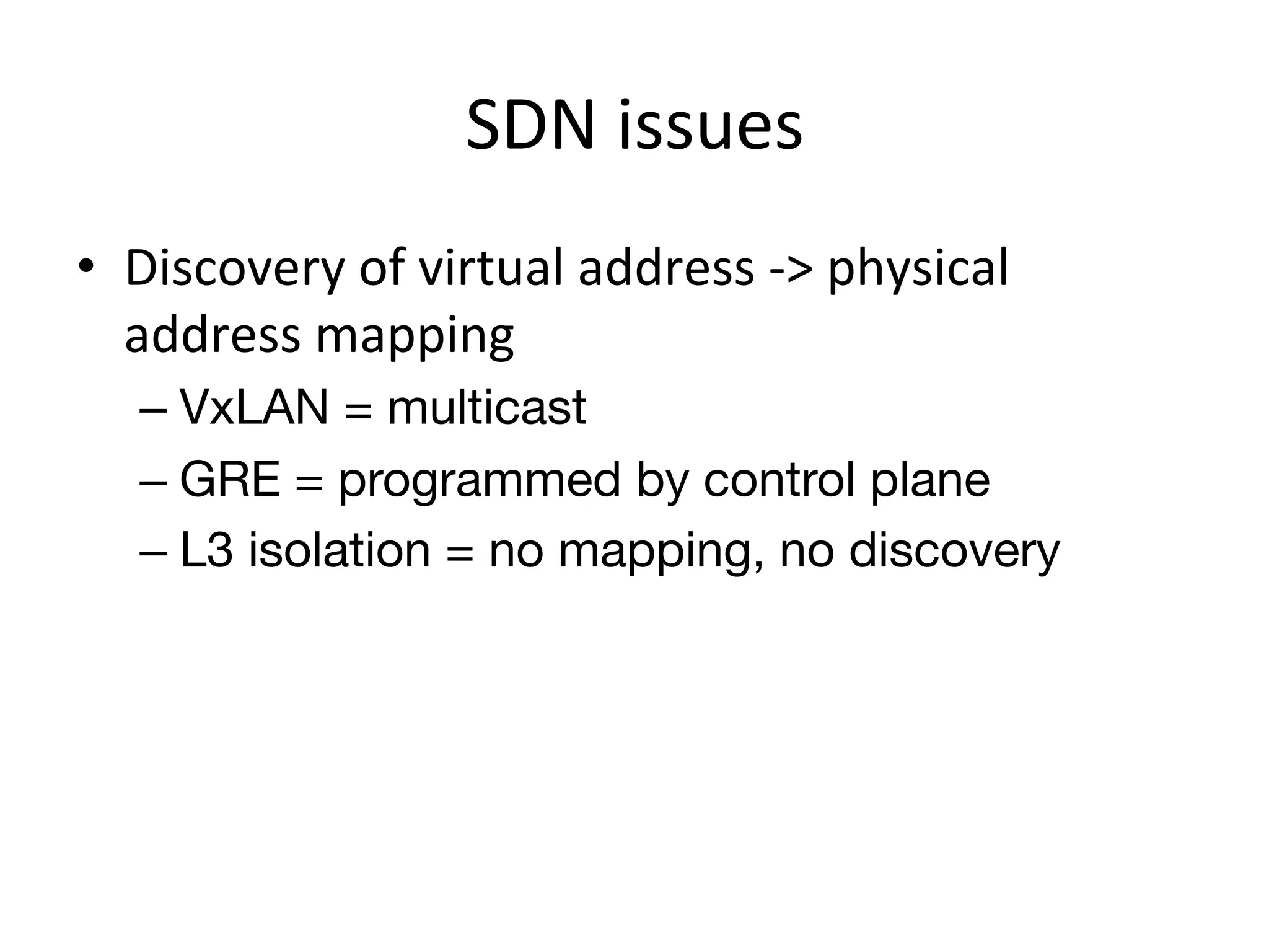 SDN	
  issues	
  
•  Discovery	
  of	
  virtual	
  address	
  -­‐>	
  physical	
  
   address	
  mapping	
  
    –  VxLAN = multicast
    –  GRE = programmed by control plane
    –  L3 isolation = no mapping, no discovery
 