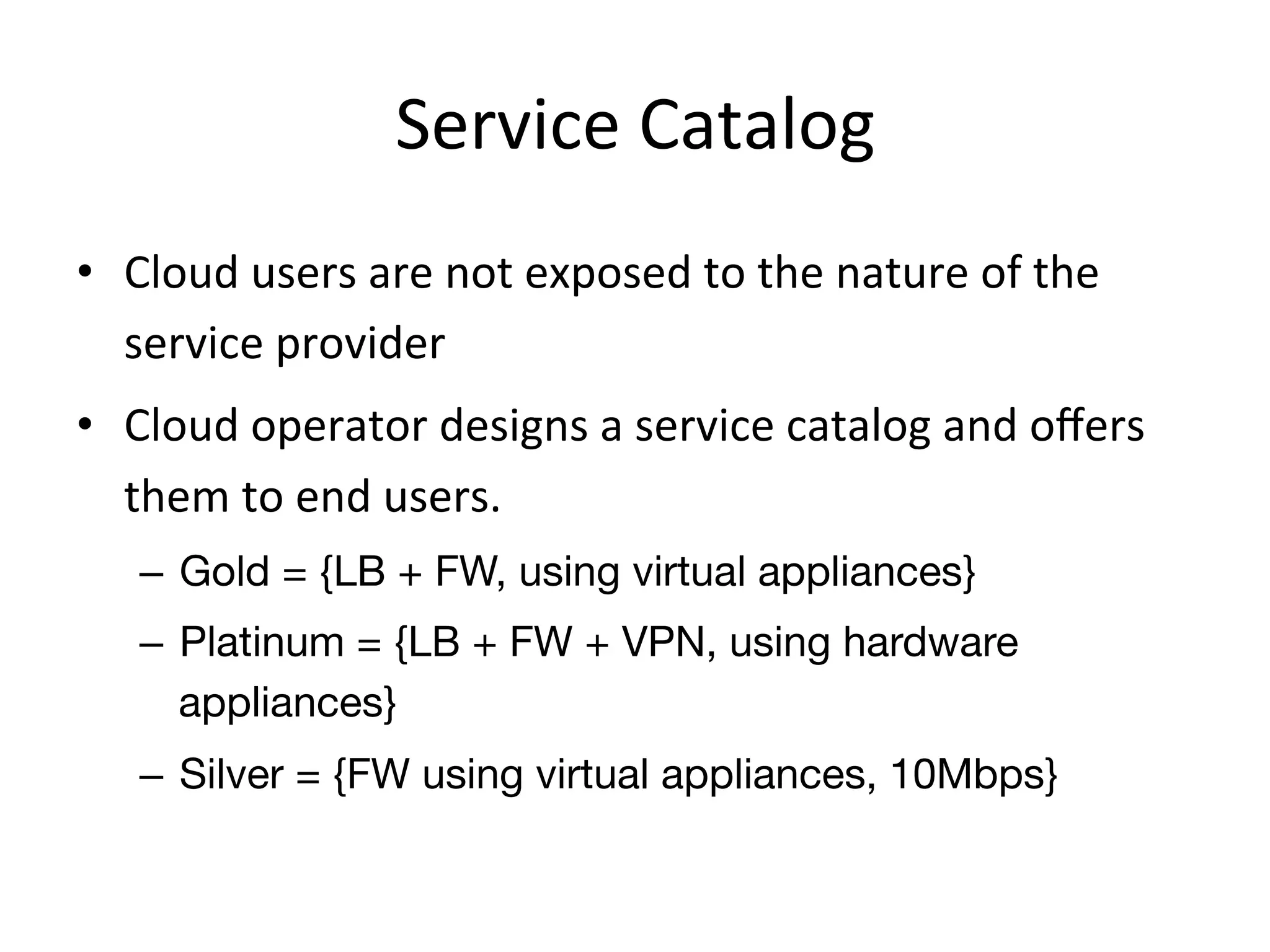 Service	
  Catalog	
  
•  Cloud	
  users	
  are	
  not	
  exposed	
  to	
  the	
  nature	
  of	
  the	
  
   service	
  provider	
  
•  Cloud	
  operator	
  designs	
  a	
  service	
  catalog	
  and	
  oﬀers	
  
   them	
  to	
  end	
  users.	
  
     –  Gold = {LB + FW, using virtual appliances}
     –  Platinum = {LB + FW + VPN, using hardware
        appliances}
     –  Silver = {FW using virtual appliances, 10Mbps}
 