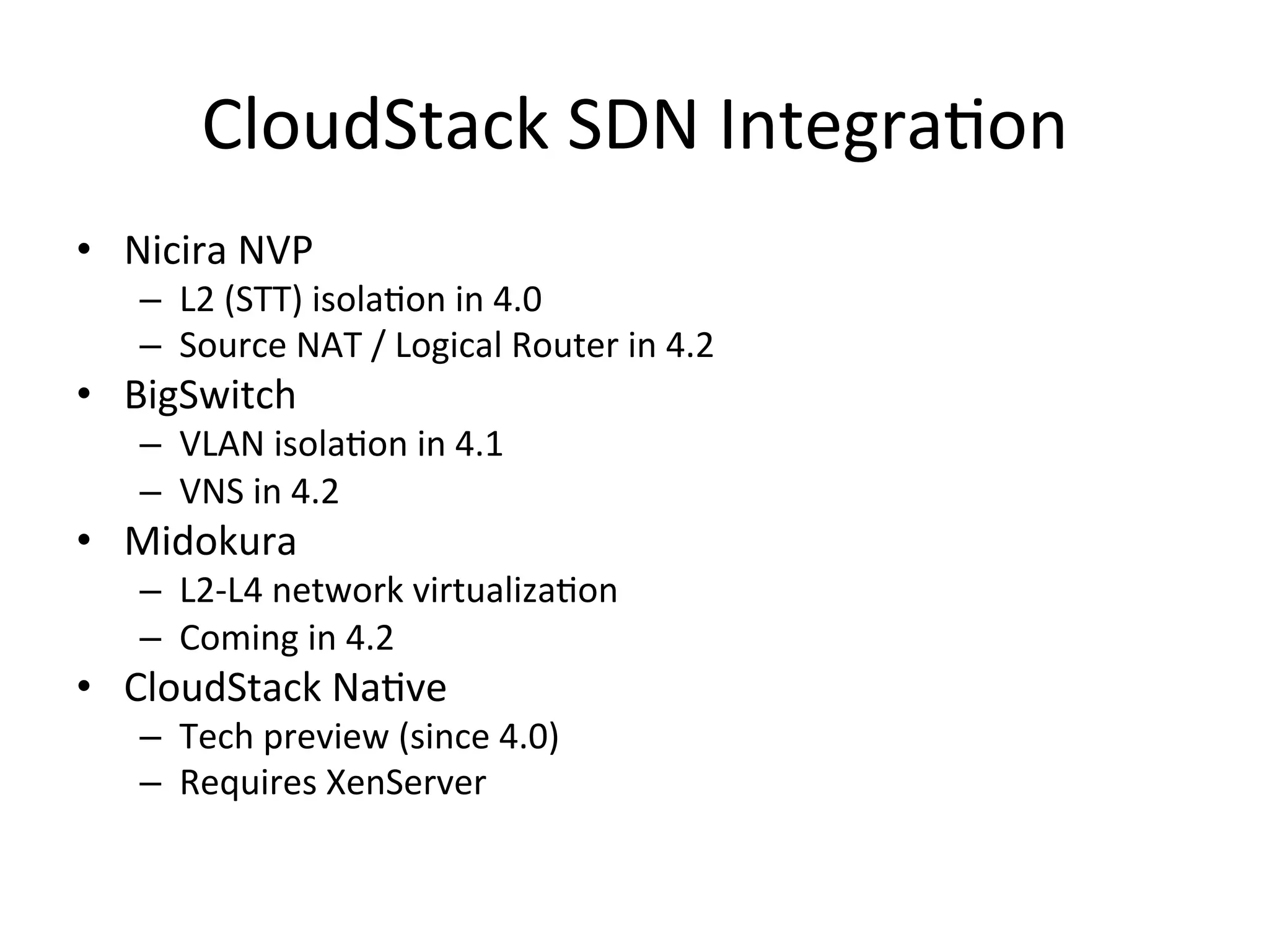 CloudStack	
  SDN	
  IntegraEon	
  
•  Nicira	
  NVP	
  
     –  L2	
  (STT)	
  isolaEon	
  in	
  4.0	
  
     –  Source	
  NAT	
  /	
  Logical	
  Router	
  in	
  4.2	
  
•  BigSwitch	
  
     –  VLAN	
  isolaEon	
  in	
  4.1	
  
     –  VNS	
  in	
  4.2	
  
•  Midokura	
  
     –  L2-­‐L4	
  network	
  virtualizaEon	
  
     –  Coming	
  in	
  4.2	
  
•  CloudStack	
  NaEve	
  
     –  Tech	
  preview	
  (since	
  4.0)	
  
     –  Requires	
  XenServer	
  
 