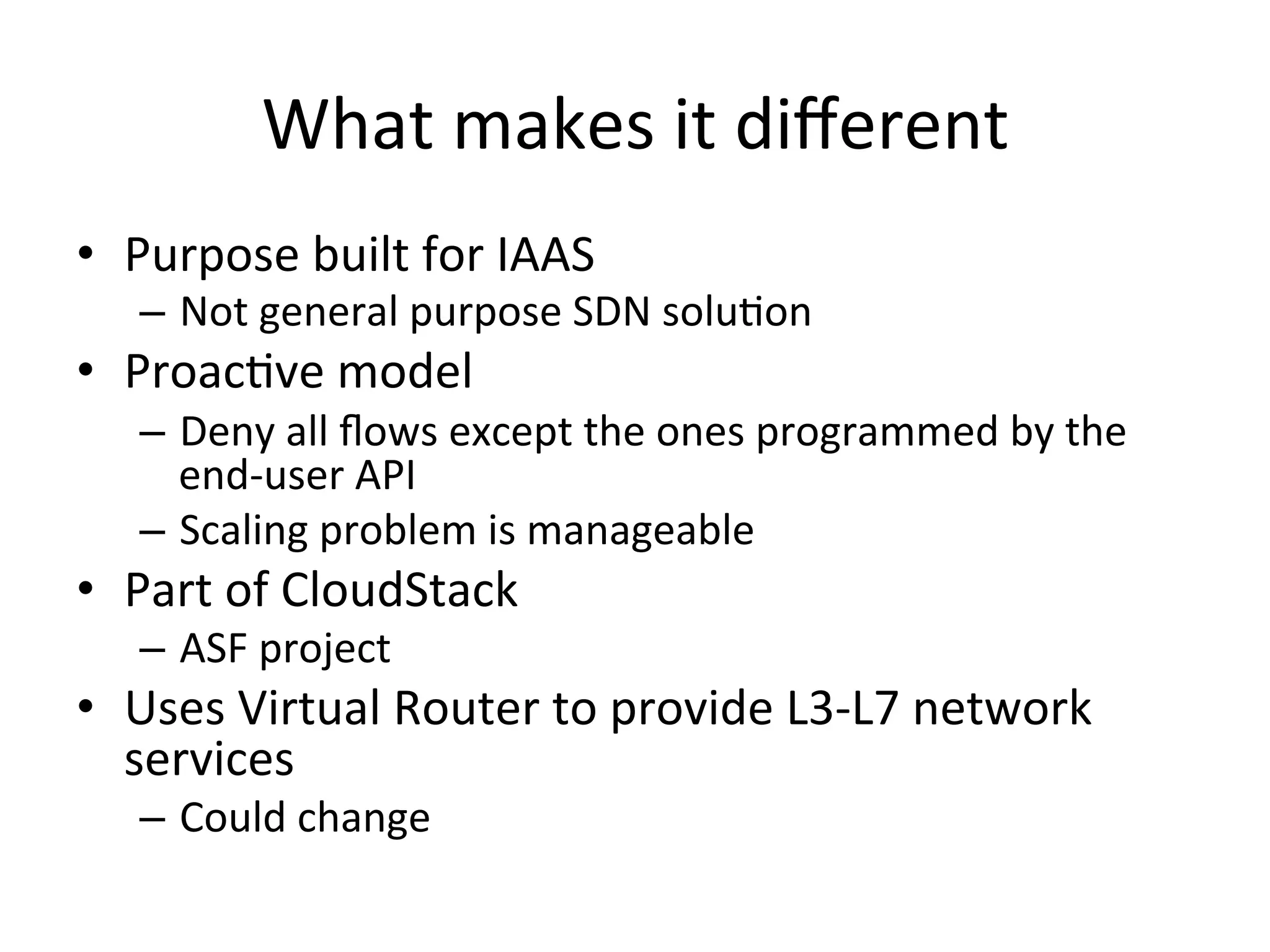 What	
  makes	
  it	
  diﬀerent	
  
•  Purpose	
  built	
  for	
  IAAS	
  
    –  Not	
  general	
  purpose	
  SDN	
  soluEon	
  
•  ProacEve	
  model	
  
    –  Deny	
  all	
  ﬂows	
  except	
  the	
  ones	
  programmed	
  by	
  the	
  
       end-­‐user	
  API	
  
    –  Scaling	
  problem	
  is	
  manageable	
  
•  Part	
  of	
  CloudStack	
  
    –  ASF	
  project	
  
•  Uses	
  Virtual	
  Router	
  to	
  provide	
  L3-­‐L7	
  network	
  
   services	
  
    –  Could	
  change	
  
 