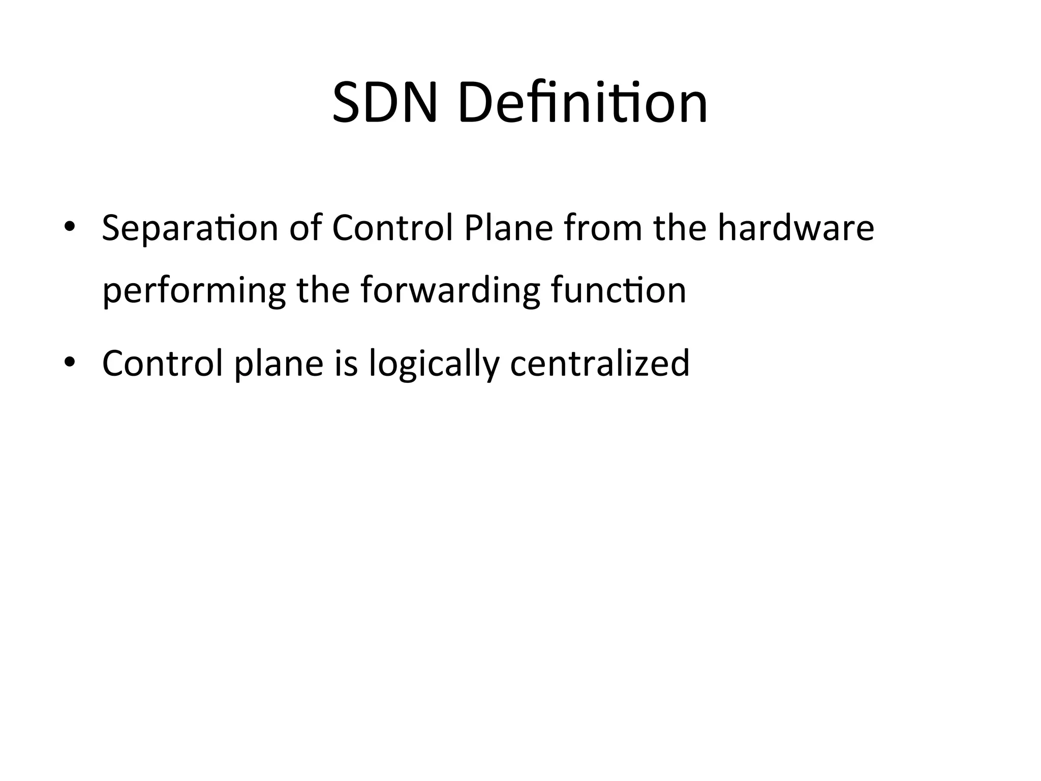 SDN	
  DeﬁniEon	
  
•  SeparaEon	
  of	
  Control	
  Plane	
  from	
  the	
  hardware	
  
   performing	
  the	
  forwarding	
  funcEon	
  
•  Control	
  plane	
  is	
  logically	
  centralized	
  
 
